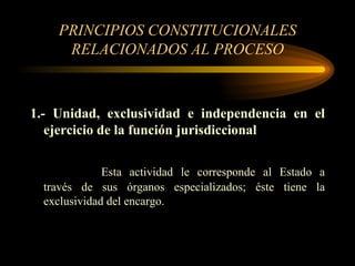 PRINCIPIOS CONSTITUCIONALES RELACIONADOS AL PROCESO 1.- Unidad, exclusividad e independencia en el ejercicio de la función jurisdiccional Esta actividad le corresponde al Estado a través de sus órganos especializados; éste tiene la exclusividad del encargo. 