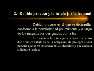 2.- Debido proceso y la tutela jurisdiccional Debido proceso es el que se desarrolla  conforme a la normatividad pre existente y a cargo de los magistrados designados por la ley.  En cuanto a la tutela jurisdiccional debemos decir que el Estado tiene la obligación de proteger a toda persona que se ve lesionada en sus derechos y que acude a solicitarle justicia. 