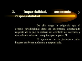 3.- Imparcialidad, autonomía y responsabilidad De ello surge la exigencia que el órgano jurisdiccional debe de encontrarse desafectado respecto de lo que es materia del conflicto de intereses, y de cualquier relación con quines participa en él. El ejercicio de la judicatura debe hacerse en forma autónoma y responsable. 