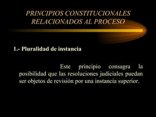 PRINCIPIOS CONSTITUCIONALES RELACIONADOS AL PROCESO 1.- Pluralidad de instancia Este principio consagra la posibilidad que las resoluciones judiciales puedan ser objetos de revisión por una instancia superior. 