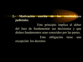 2.- Motivación escrita de las resoluciones judiciales Este principio implica el deber del Juez de fundamentar sus decisiones y que dichos fundamentos sean conocidos por las partes.   Esta obligación tiene una excepción: los decretos 