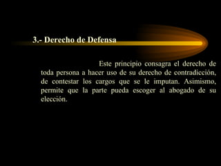 3.- Derecho de Defensa Este principio consagra el derecho de toda persona a hacer uso de su derecho de contradicción, de contestar los cargos que se le imputan. Asimismo, permite que la parte pueda escoger al abogado de su elección. 