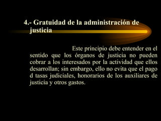 4.- Gratuidad de la administración de justicia Este principio debe entender en el sentido que los órganos de justicia no pueden cobrar a los interesados por la actividad que ellos desarrollan; sin embargo, ello no evita que el pago d tasas judiciales, honorarios de los auxiliares de justicia y otros gastos. 