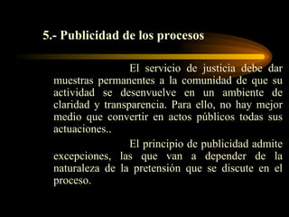 5.- Publicidad de los procesos El servicio de justicia debe dar muestras permanentes a la comunidad de que su actividad se desenvuelve en un ambiente de claridad y transparencia. Para ello, no hay mejor medio que convertir en actos públicos todas sus actuaciones.. El principio de publicidad admite excepciones, las que van a depender de la naturaleza de la pretensión que se discute en el proceso. 
