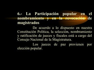 6.-   La Participación popular en el nombramiento y en la revocación de magistrados De acuerdo a lo dispuesto en nuestra Constitución Política, la selección, nombramiento y ratificación de jueces y fiscales está a cargo del Consejo Nacional de la Magistratura. Los jueces de paz provienen por elección popular. 