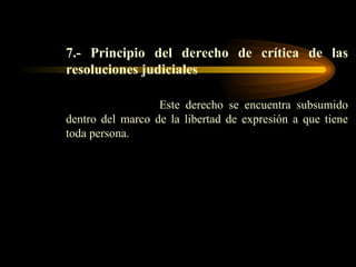 7.- Principio del derecho de crítica de las resoluciones judiciales   Este derecho se encuentra subsumido dentro del marco de la libertad de expresión a que tiene toda persona. 