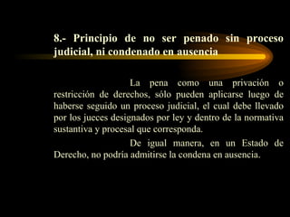 8.- Principio de no ser penado sin proceso judicial, ni condenado en ausencia La pena como una privación o restricción de derechos, sólo pueden aplicarse luego de haberse seguido un proceso judicial, el cual debe llevado por los jueces designados por ley y dentro de la normativa sustantiva y procesal que corresponda. De igual manera, en un Estado de Derecho, no podría admitirse la condena en ausencia. 