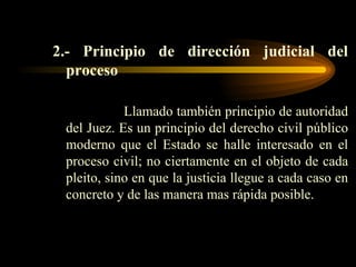 2.- Principio de dirección judicial del proceso Llamado también principio de autoridad del Juez. Es un principio del derecho civil público moderno que el Estado se halle interesado en el proceso civil; no ciertamente en el objeto de cada pleito, sino en que la justicia llegue a cada caso en concreto y de las manera mas rápida posible.  
