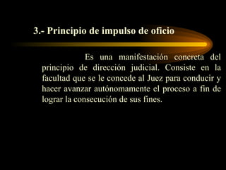 3.- Principio de impulso de oficio   Es una manifestación concreta del principio de dirección judicial. Consiste en la facultad que se le concede al Juez para conducir y hacer avanzar autónomamente el proceso a fin de lograr la consecución de sus fines.  