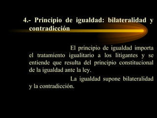 4.- Principio de igualdad: bilateralidad y contradicción El principio de igualdad importa el tratamiento igualitario a los litigantes y se entiende que resulta del principio constitucional de la igualdad ante la ley. La igualdad supone bilateralidad y la contradicción. 