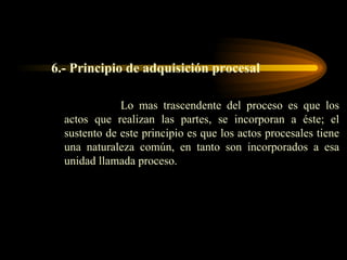 6.- Principio de adquisición procesal Lo mas trascendente del proceso es que los actos que realizan las partes, se incorporan a éste; el sustento de este principio es que los actos procesales tiene una naturaleza común, en tanto son incorporados a esa unidad llamada proceso. 