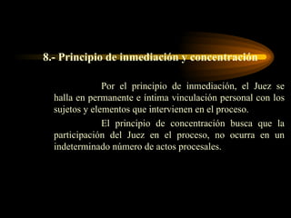 8.- Principio de inmediación y concentración Por el principio de inmediación, el Juez se halla en permanente e íntima vinculación personal con los sujetos y elementos que intervienen en el proceso. El principio de concentración busca que la participación del Juez en el proceso, no ocurra en un indeterminado número de actos procesales. 