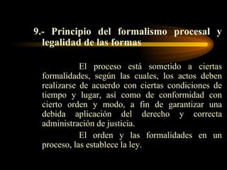 9.- Principio del formalismo procesal y legalidad de las formas El proceso está sometido a ciertas formalidades, según las cuales, los actos deben realizarse de acuerdo con ciertas condiciones de tiempo y lugar, así como de conformidad con cierto orden y modo, a fin de garantizar una debida aplicación del derecho y correcta administración de justicia. El orden y las formalidades en un proceso, las establece la ley. 