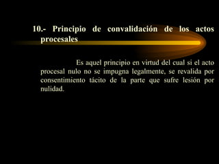 10.- Principio de convalidación de los actos procesales Es aquel principio en virtud del cual si el acto procesal nulo no se impugna legalmente, se revalida por consentimiento tácito de la parte que sufre lesión por nulidad. 