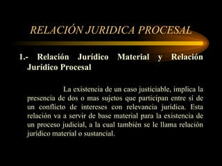 RELACIÓN JURIDICA PROCESAL 1.- Relación Jurídico Material y Relación Jurídico Procesal La existencia de un caso justiciable, implica la presencia de dos o mas sujetos que participan entre sí de un conflicto de intereses con relevancia jurídica. Esta relación va a servir de base material para la existencia de un proceso judicial, a la cual también se le llama relación jurídico material o sustancial. 