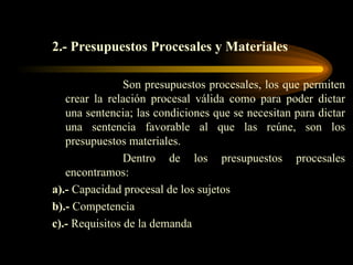 2.- Presupuestos Procesales y Materiales Son presupuestos procesales, los que permiten crear la relación procesal válida como para poder dictar una sentencia; las condiciones que se necesitan para dictar una sentencia favorable al que las reúne, son los presupuestos materiales. Dentro de los presupuestos procesales encontramos: a).-  Capacidad procesal de los sujetos b).-  Competencia c).-  Requisitos de la demanda 