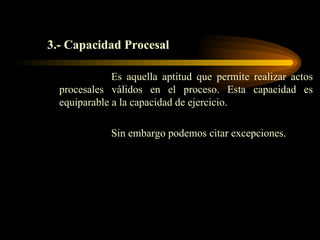 3.- Capacidad Procesal Es aquella aptitud que permite realizar actos procesales válidos en el proceso. Esta capacidad es equiparable a la capacidad de ejercicio.  Sin embargo podemos citar excepciones. 