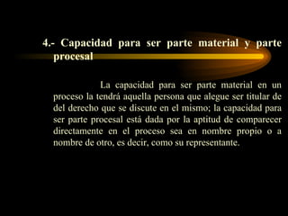 4.- Capacidad para ser parte material y parte procesal La capacidad para ser parte material en un proceso la tendrá aquella persona que alegue ser titular de del derecho que se discute en el mismo; la capacidad para ser parte procesal está dada por la aptitud de comparecer directamente en el proceso sea en nombre propio o a nombre de otro, es decir, como su representante. 