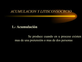 ACUMULACION Y LITISCONSOCRCIO 1.- Acumulación Se produce cuando en u proceso existen mas de una pretensión o mas de dos personas 
