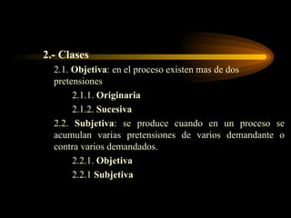 2.- Clases 2.1.  Objetiva : en el proceso existen mas de dos pretensiones 2.1.1.  Originaria 2.1.2.  Sucesiva 2.2.  Subjetiva : se produce cuando en un proceso se acumulan varias pretensiones de varios demandante o contra varios demandados. 2.2.1.  Objetiva 2.2.1  Subjetiva 