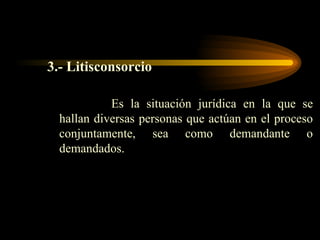 3.- Litisconsorcio Es la situación jurídica en la que se hallan diversas personas que actúan en el proceso conjuntamente, sea como demandante o demandados. 