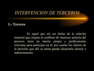 INTERVENCION DE TERCEROS 1.- Tercero Es aquel que sin ser titular de la relación material que origina el conflicto de intereses materia del proceso, tiene un interés propio y jurídicamente relevante para participar en él, por cuanto los efectos de la decisión que allí se emita puede alcanzarle directa o indirectamente. 