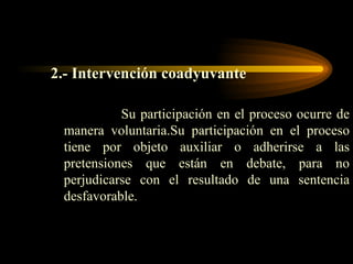 2.- Intervención coadyuvante Su participación en el proceso ocurre de manera voluntaria.Su participación en el proceso tiene por objeto auxiliar o adherirse a las pretensiones que están en debate, para no perjudicarse con el resultado de una sentencia desfavorable. 