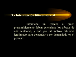 3.-   Intervención litisconsorcial Interviene un tercero a quien presumiblemente deban extenderse los efectos de una sentencia, y que por tal motivo estuviera legitimado para demandar o ser demandado en el proceso.  