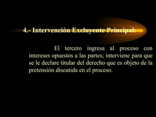 4.- Intervención Excluyente Principal: El tercero ingresa al proceso con intereses opuestos a las partes; interviene para que se le declare titular del derecho que es objeto de la pretensión discutida en el proceso.  