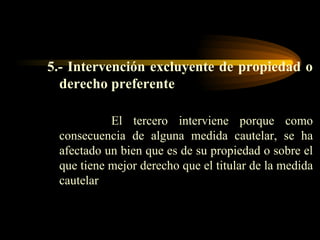 5.- Intervención excluyente de propiedad o derecho preferente El tercero interviene porque como consecuencia de alguna medida cautelar, se ha afectado un bien que es de su propiedad o sobre el que tiene mejor derecho que el titular de la medida cautelar 