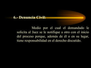 6.- Denuncia Civil:  Medio por el cual el demandado le solicita al Juez se le notifique a otro con el inicio del proceso porque, además de él o en su lugar, tiene responsabilidad en el derecho discutido. 