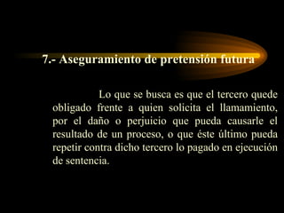 7.- Aseguramiento de pretensión futura Lo que se busca es que el tercero quede obligado frente a quien solicita el llamamiento, por el daño o perjuicio que pueda causarle el resultado de un proceso, o que éste último pueda repetir contra dicho tercero lo pagado en ejecución de sentencia. 