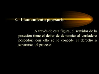 8.-  Llamamiento posesorio :  A través de esta figura, el servidor de la posesión tiene el deber de denunciar al verdadero poseedor; con ello se le concede el derecho a separarse del proceso. 