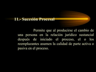 11.- Sucesión Procesal Permite que al producirse el cambio de una persona en la relación jurídico sustancial después de iniciado el proceso, el o los reemplazantes asumen la calidad de parte activa o pasiva en el proceso. 
