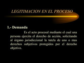 LEGITIMACION EN EL PROCESO 1.- Demanda Es el acto procesal mediante el cual una persona ejercita el derecho de acción, solicitando al órgano jurisdiccional la tutela de uno o mas derechos subjetivos protegidos por el derecho objetivo. 