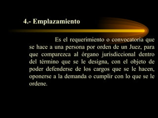 4.- Emplazamiento Es el requerimiento o convocatoria que se hace a una persona por orden de un Juez, para que comparezca al órgano jurisdiccional dentro del término que se le designa, con el objeto de poder defenderse de los cargos que se le hacen, oponerse a la demanda o cumplir con lo que se le ordene. 