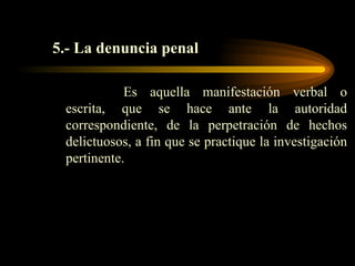 5.- La denuncia penal Es aquella manifestación verbal o escrita, que se hace ante la autoridad correspondiente, de la perpetración de hechos delictuosos, a fin que se practique la investigación pertinente. 