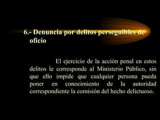 6.- Denuncia por delitos perseguibles de oficio El ejercicio de la acción penal en estos delitos le corresponde al Ministerio Público, sin que ello impide que cualquier persona pueda poner en conocimiento de la autoridad correspondiente la comisión del hecho delictuoso. 