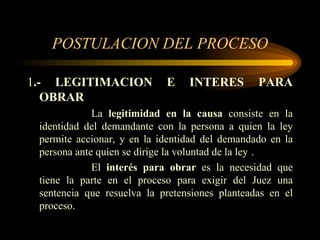 POSTULACION DEL PROCESO 1 .- LEGITIMACION E INTERES PARA OBRAR La  legitimidad en la causa  consiste en la identidad del demandante con la persona a quien la ley permite accionar, y en la identidad del demandado en la persona ante quien se dirige la voluntad de la ley . El  interés para obrar  es la necesidad que tiene la parte en el proceso para exigir del Juez una sentencia que resuelva la pretensiones planteadas en el proceso. 