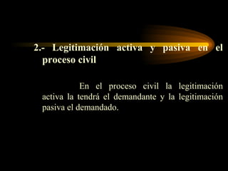 2.- Legitimación activa y pasiva en el proceso civil En el proceso civil la legitimación activa la tendrá el demandante y la legitimación pasiva el demandado. 