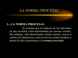 LA NORMA PROCESAL 1.- LA NORMA PROCESAL Es evidente que la conducta de los individuos en una sociedad, están determinadas por normas sociales. Sin embargo, sólo determinadas normas sociales, tienen el carácter de obligatorias, como lo son las normas jurídicas y dentro de ellas encontramos a la  normas procesales . 
