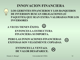 INNOVACION FINANCIERA LOS GERENTES FINANCIEROS Y LOS BANQUEROS DE INVERSION BUSCAN OBLIGACIONES (O PAQUETES) QUE SEAN EXTRA VALORADAS POR LOS INVERSORES A VECES TIENEN ÉXITO. PERO LAS INNOVACIONES FINANCIERAS EXITOSAS SON VELOZMENTE COPIADAS. ENTONCES LA VENTAJA DE VALOR DESAPARECE. ENTONCES LA ESTRUCTURA FINANCIERA SI IMPORTA.    