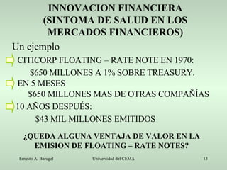 INNOVACION FINANCIERA (SINTOMA DE SALUD EN LOS MERCADOS FINANCIEROS) Un ejemplo CITICORP FLOATING – RATE NOTE EN 1970: $650 MILLONES A 1% SOBRE TREASURY. EN 5 MESES $650 MILLONES MAS DE OTRAS COMPAÑÍAS 10 AÑOS DESPUÉS: $43 MIL MILLONES EMITIDOS ¿QUEDA ALGUNA VENTAJA DE VALOR EN LA EMISION DE FLOATING – RATE NOTES? 