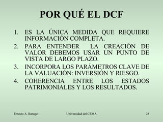 POR QUÉ EL DCF ES LA ÚNICA MEDIDA QUE REQUIERE INFORMACIÓN COMPLETA. PARA ENTENDER  LA CREACIÓN DE VALOR DEBEMOS USAR UN PUNTO DE VISTA DE LARGO PLAZO. INCORPORA LOS PARÁMETROS CLAVE DE LA VALUACIÓN: INVERSIÓN Y RIESGO. COHERENCIA ENTRE LOS ESTADOS PATRIMONIALES Y LOS RESULTADOS. 