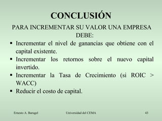 CONCLUSIÓN PARA INCREMENTAR SU VALOR UNA EMPRESA DEBE: Incrementar el nivel de ganancias que obtiene con el capital existente. Incrementar los retornos sobre el nuevo capital invertido. Incrementar la Tasa de Crecimiento (si ROIC > WACC) Reducir el costo de capital. 