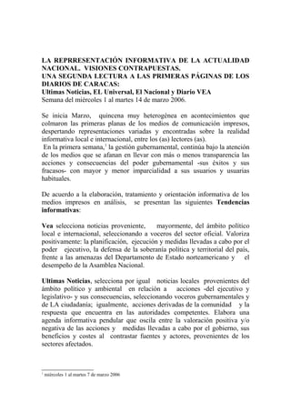 LA REPRRESENTACIÓN INFORMATIVA DE LA ACTUALIDAD
NACIONAL. VISIONES CONTRAPUESTAS.
UNA SEGUNDA LECTURA A LAS PRIMERAS PÁGINAS DE LOS
DIARIOS DE CARACAS:
Ultimas Noticias, EL Universal, El Nacional y Diario VEA
Semana del miércoles 1 al martes 14 de marzo 2006.
Se inicia Marzo, quincena muy heterogénea en acontecimientos que
colmaron las primeras planas de los medios de comunicación impresos,
despertando representaciones variadas y encontradas sobre la realidad
informativa local e internacional, entre los (as) lectores (as).
En la primera semana,1
la gestión gubernamental, continúa bajo la atención
de los medios que se afanan en llevar con más o menos transparencia las
acciones y consecuencias del poder gubernamental -sus éxitos y sus
fracasos- con mayor y menor imparcialidad a sus usuarios y usuarias
habituales.
De acuerdo a la elaboración, tratamiento y orientación informativa de los
medios impresos en análisis, se presentan las siguientes Tendencias
informativas:
Vea selecciona noticias proveniente, mayormente, del ámbito político
local e internacional, seleccionando a voceros del sector oficial. Valoriza
positivamente: la planificación, ejecución y medidas llevadas a cabo por el
poder ejecutivo, la defensa de la soberanía política y territorial del país,
frente a las amenazas del Departamento de Estado norteamericano y el
desempeño de la Asamblea Nacional.
Ultimas Noticias, selecciona por igual noticias locales provenientes del
ámbito político y ambiental en relación a acciones -del ejecutivo y
legislativo- y sus consecuencias, seleccionando voceros gubernamentales y
de LA ciudadanía; igualmente, acciones derivadas de la comunidad y la
respuesta que encuentra en las autoridades competentes. Elabora una
agenda informativa pendular que oscila entre la valoración positiva y/o
negativa de las acciones y medidas llevadas a cabo por el gobierno, sus
beneficios y costes al contrastar fuentes y actores, provenientes de los
sectores afectados.
1
miércoles 1 al martes 7 de marzo 2006
 