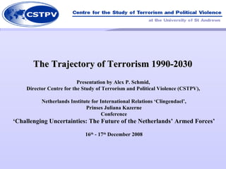 The Trajectory of Terrorism 1990-2030  Presentation by Alex P. Schmid,  Director Centre for the Study of Terrorism and Political Violence (CSTPV),  Netherlands Institute for International Relations ‘Clingendael’,  Prinses Juliana Kazerne  Conference ‘Challenging Uncertainties: The Future of the Netherlands’ Armed Forces’ 16 th  - 17 th  December 2008 