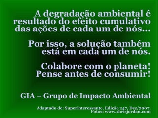 A degradação ambiental é resultado do efeito cumulativo das ações de cada um de nós...  Por isso, a solução também está em cada um de nós. Colabore com o planeta! Pense antes de consumir! GIA – Grupo de Impacto Ambiental Adaptado de: Superinteressante, Edição 247, Dez/2007. Fotos: www.chrisjordan.com 