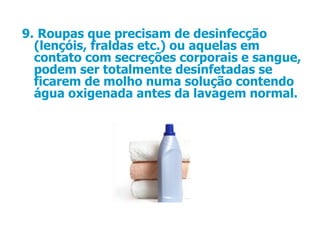 9.   Roupas que precisam de desinfecção (lençóis, fraldas etc.) ou aquelas em contato com secreções corporais e sangue, podem ser totalmente desinfetadas se ficarem de molho numa solução contendo água oxigenada antes da lavagem normal.  