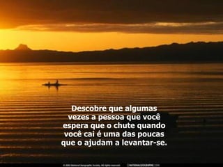 Descobre que algumas vezes a pessoa que você espera que o chute quando você cai é uma das poucas que o ajudam a levantar-se. 